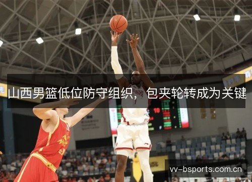 山西男篮低位防守组织,包夹轮转成为关键 山西男篮低位防守组织,包夹轮转成为关键